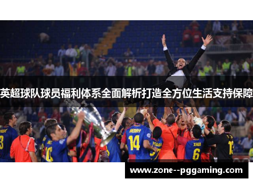 英超球队球员福利体系全面解析打造全方位生活支持保障 英超球队球员福利体系全面解析打造全方位生活支持保障