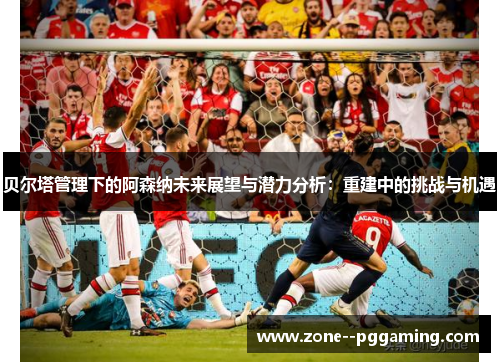 贝尔塔管理下的阿森纳未来展望与潜力分析：重建中的挑战与机遇