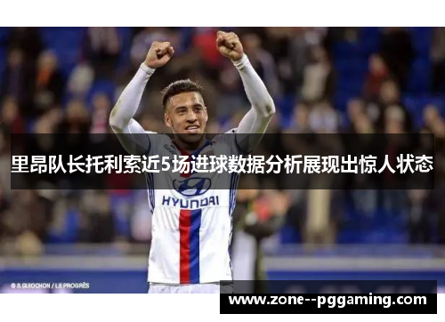 里昂队长托利索近5场进球数据分析展现出惊人状态