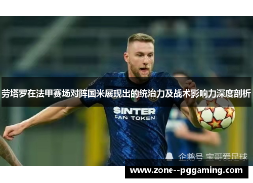 劳塔罗在法甲赛场对阵国米展现出的统治力及战术影响力深度剖析