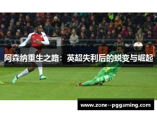 阿森纳重生之路:英超失利后的蜕变与崛起 阿森纳重生之路:英超失利后的蜕变与崛起