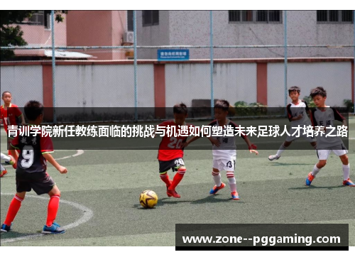 青训学院新任教练面临的挑战与机遇如何塑造未来足球人才培养之路