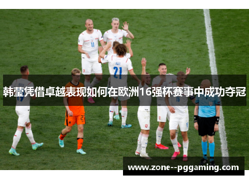 韩莹凭借卓越表现如何在欧洲16强杯赛事中成功夺冠