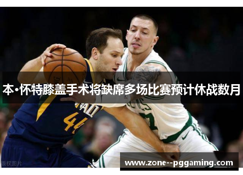 本·怀特膝盖手术将缺席多场比赛预计休战数月 本·怀特膝盖手术将缺席多场比赛预计休战数月
