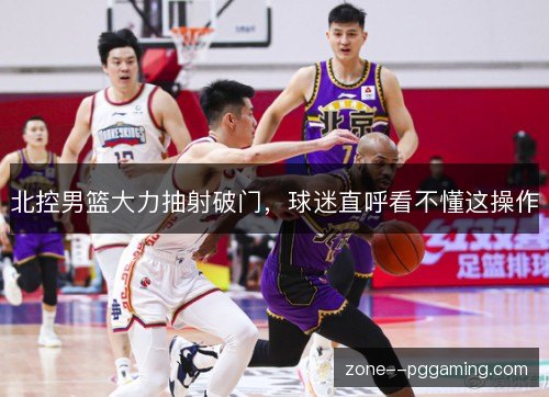 北控男篮大力抽射破门,球迷直呼看不懂这操作 北控男篮大力抽射破门,球迷直呼看不懂这操作