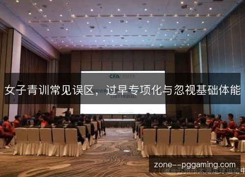 女子青训常见误区,过早专项化与忽视基础体能 女子青训常见误区,过早专项化与忽视基础体能